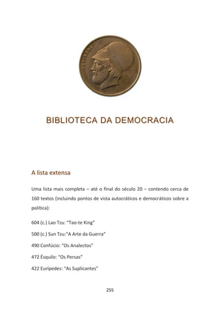 BIBLIOTECA DA DEMOCRACIA




A lista extensa

Uma lista mais completa – até o final do século 20 – contendo cerca de
160 textos (incluindo pontos de vista autocráticos e democráticos sobre a
política):

604 (c.) Lao Tzu: “Tao-te King”

500 (c.) Sun Tzu:“A Arte da Guerra”

490 Confúcio: “Os Analectos”

472 Ésquilo: “Os Persas”

422 Eurípedes: “As Suplicantes”



                                      255
 