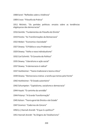 1908 Sorel: “Reflexões sobre a Violência”

1909 Croce: “Filosofia da Prática”

1911 Michels: “Os partidos políticos: ensaios sobre as tendências
oligárquicas das democracias”

1916 Gentile: “Fundamentos da Filosofia do Direito”

1919 Pareto: “As Transformações da Democracia”

1922 Weber: “Economia e Sociedade”

1927 Dewey: “O Público e seus Problemas”

1929 Dewey: “Velho e novo individualismo”

1932 Carl Schmitt: “O Conceito do Político”

1935 Dewey: “Liberalismo e ação social”

1937 Dewey: “A democracia é radical”

1937 Horkheimer: “Teoria tradicional e teoria crítica”

1939 Dewey: “Democracia criativa: a tarefa que temos pela frente”

1942 Horkheimer: “O Estado autoritário”

1942 Schumpeter: “Capitalismo, socialismo e democracia”

1944 Hayek: “O caminho da servidão”

1944 Polanyi: “A Grande Transformação”

1945 Kelsen: “Teoria geral do Direito e do Estado”

1947 Gramsci: “Cadernos do Cárcere”

1950 (c.) Hannah Arendt: “O que é a política?”

1951 Hannah Arendt: “As Origens do Totalitarismo”


                                     259
 