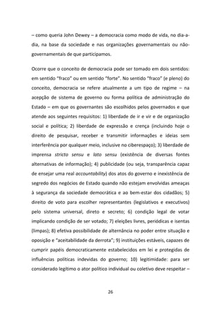 – como queria John Dewey – a democracia como modo de vida, no dia-a-
dia, na base da sociedade e nas organizações governamentais ou não-
governamentais de que participamos.

Ocorre que o conceito de democracia pode ser tomado em dois sentidos:
em sentido “fraco” ou em sentido “forte”. No sentido “fraco” (e pleno) do
conceito, democracia se refere atualmente a um tipo de regime – na
acepção de sistema de governo ou forma política de administração do
Estado – em que os governantes são escolhidos pelos governados e que
atende aos seguintes requisitos: 1) liberdade de ir e vir e de organização
social e política; 2) liberdade de expressão e crença (incluindo hoje o
direito de pesquisar, receber e transmitir informações e ideias sem
interferência por qualquer meio, inclusive no ciberespaço); 3) liberdade de
imprensa stricto sensu e lato sensu (existência de diversas fontes
alternativas de informação); 4) publicidade (ou seja, transparência capaz
de ensejar uma real accountability) dos atos do governo e inexistência de
segredo dos negócios de Estado quando não estejam envolvidas ameaças
à segurança da sociedade democrática e ao bem-estar dos cidadãos; 5)
direito de voto para escolher representantes (legislativos e executivos)
pelo sistema universal, direto e secreto; 6) condição legal de votar
implicando condição de ser votado; 7) eleições livres, periódicas e isentas
(limpas); 8) efetiva possibilidade de alternância no poder entre situação e
oposição e “aceitabilidade da derrota”; 9) instituições estáveis, capazes de
cumprir papéis democraticamente estabelecidos em lei e protegidas de
influências políticas indevidas do governo; 10) legitimidade: para ser
considerado legítimo o ator político individual ou coletivo deve respeitar –



                                    26
 