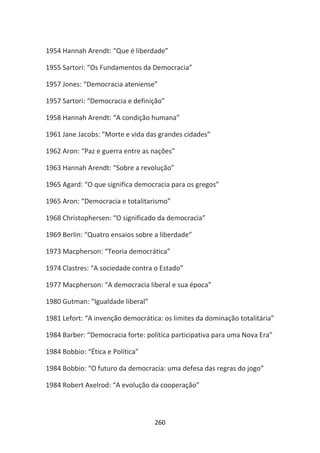 1954 Hannah Arendt: “Que é liberdade”

1955 Sartori: “Os Fundamentos da Democracia”

1957 Jones: “Democracia ateniense”

1957 Sartori: “Democracia e definição”

1958 Hannah Arendt: “A condição humana”

1961 Jane Jacobs: “Morte e vida das grandes cidades”

1962 Aron: “Paz e guerra entre as nações”

1963 Hannah Arendt: “Sobre a revolução”

1965 Agard: “O que significa democracia para os gregos”

1965 Aron: “Democracia e totalitarismo”

1968 Christophersen: “O significado da democracia”

1969 Berlin: “Quatro ensaios sobre a liberdade”

1973 Macpherson: “Teoria democrática”

1974 Clastres: “A sociedade contra o Estado”

1977 Macpherson: “A democracia liberal e sua época”

1980 Gutman: “Igualdade liberal”

1981 Lefort: “A invenção democrática: os limites da dominação totalitária”

1984 Barber: “Democracia forte: política participativa para uma Nova Era”

1984 Bobbio: “Ética e Política”

1984 Bobbio: “O futuro da democracia: uma defesa das regras do jogo”

1984 Robert Axelrod: “A evolução da cooperação”



                                   260
 