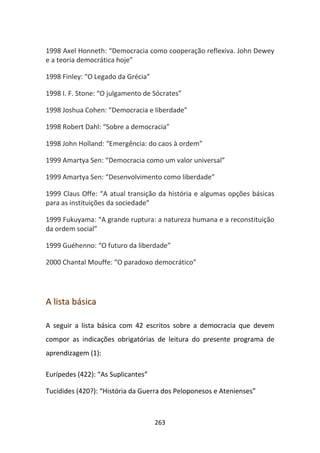 1998 Axel Honneth: “Democracia como cooperação reflexiva. John Dewey
e a teoria democrática hoje”

1998 Finley: “O Legado da Grécia”

1998 I. F. Stone: “O julgamento de Sócrates”

1998 Joshua Cohen: “Democracia e liberdade”

1998 Robert Dahl: “Sobre a democracia”

1998 John Holland: “Emergência: do caos à ordem”

1999 Amartya Sen: “Democracia como um valor universal”

1999 Amartya Sen: “Desenvolvimento como liberdade”

1999 Claus Offe: “A atual transição da história e algumas opções básicas
para as instituições da sociedade”

1999 Fukuyama: “A grande ruptura: a natureza humana e a reconstituição
da ordem social”

1999 Guéhenno: “O futuro da liberdade”

2000 Chantal Mouffe: “O paradoxo democrático”




A lista básica

A seguir a lista básica com 42 escritos sobre a democracia que devem
compor as indicações obrigatórias de leitura do presente programa de
aprendizagem (1):

Eurípedes (422): “As Suplicantes”

Tucídides (420?): “História da Guerra dos Peloponesos e Atenienses”



                                    263
 