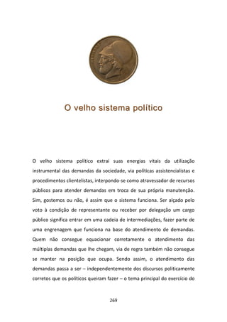 O velho sistema político




O velho sistema político extrai suas energias vitais da utilização
instrumental das demandas da sociedade, via políticas assistencialistas e
procedimentos clientelistas, interpondo-se como atravessador de recursos
públicos para atender demandas em troca de sua própria manutenção.
Sim, gostemos ou não, é assim que o sistema funciona. Ser alçado pelo
voto à condição de representante ou receber por delegação um cargo
público significa entrar em uma cadeia de intermediações, fazer parte de
uma engrenagem que funciona na base do atendimento de demandas.
Quem não consegue equacionar corretamente o atendimento das
múltiplas demandas que lhe chegam, via de regra também não consegue
se manter na posição que ocupa. Sendo assim, o atendimento das
demandas passa a ser – independentemente dos discursos politicamente
corretos que os políticos queiram fazer – o tema principal do exercício do



                                   269
 