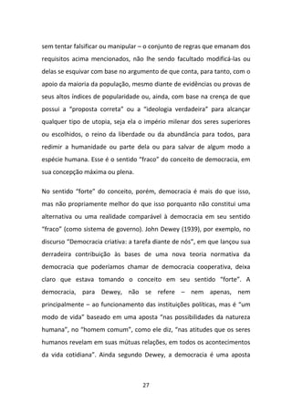 sem tentar falsificar ou manipular – o conjunto de regras que emanam dos
requisitos acima mencionados, não lhe sendo facultado modificá-las ou
delas se esquivar com base no argumento de que conta, para tanto, com o
apoio da maioria da população, mesmo diante de evidências ou provas de
seus altos índices de popularidade ou, ainda, com base na crença de que
possui a “proposta correta” ou a “ideologia verdadeira” para alcançar
qualquer tipo de utopia, seja ela o império milenar dos seres superiores
ou escolhidos, o reino da liberdade ou da abundância para todos, para
redimir a humanidade ou parte dela ou para salvar de algum modo a
espécie humana. Esse é o sentido “fraco” do conceito de democracia, em
sua concepção máxima ou plena.

No sentido “forte” do conceito, porém, democracia é mais do que isso,
mas não propriamente melhor do que isso porquanto não constitui uma
alternativa ou uma realidade comparável à democracia em seu sentido
“fraco” (como sistema de governo). John Dewey (1939), por exemplo, no
discurso “Democracia criativa: a tarefa diante de nós”, em que lançou sua
derradeira contribuição às bases de uma nova teoria normativa da
democracia que poderíamos chamar de democracia cooperativa, deixa
claro que estava tomando o conceito em seu sentido “forte”. A
democracia, para Dewey, não se refere – nem apenas, nem
principalmente – ao funcionamento das instituições políticas, mas é “um
modo de vida” baseado em uma aposta “nas possibilidades da natureza
humana”, no “homem comum”, como ele diz, “nas atitudes que os seres
humanos revelam em suas mútuas relações, em todos os acontecimentos
da vida cotidiana”. Ainda segundo Dewey, a democracia é uma aposta



                                   27
 