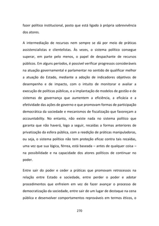 fazer político institucional, posto que está ligado à própria sobrevivência
dos atores.

A intermediação de recursos nem sempre se dá por meio de práticas
assistencialistas e clientelistas. Às vezes, o sistema político consegue
superar, em parte pelo menos, o papel de despachante de recursos
públicos. Em alguns períodos, é possível verificar progressos consideráveis
na atuação governamental e parlamentar no sentido de qualificar melhor
a atuação do Estado, mediante a adoção de indicadores objetivos de
desempenho e de impacto, com o intuito de monitorar e avaliar a
execução de políticas públicas, e a implantação de modelos de gestão e de
sistemas de governança que aumentem a eficiência, a eficácia e a
efetividade das ações de governo e que promovam formas de participação
democrática da sociedade e mecanismos de fiscalização que favoreçam a
accountability. No entanto, não existe nada no sistema político que
garanta que não haverá, logo a seguir, recaídas a formas anteriores de
privatização da esfera pública, com a reedição de práticas manipuladoras,
ou seja, o sistema político não tem proteção eficaz contra tais recaídas,
uma vez que sua lógica, férrea, está baseada – antes de qualquer coisa –
na possibilidade e na capacidade dos atores políticos de continuar no
poder.

Entre sair do poder e ceder a práticas que promovam retrocessos na
relação entre Estado e sociedade, entre perder o poder e adotar
procedimentos que enfreiem em vez de fazer avançar o processo de
democratização da sociedade, entre sair de um lugar de destaque na cena
pública e desenvolver comportamentos reprováveis em termos éticos, o


                                   270
 