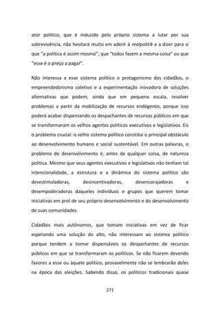 ator político, que é induzido pelo próprio sistema a lutar por sua
sobrevivência, não hesitará muito em aderir à realpolitik e a dizer para si
que “a política é assim mesmo”, que “todos fazem a mesma coisa” ou que
“esse é o preço a pagar”.

Não interessa a esse sistema político o protagonismo dos cidadãos, o
empreendedorismo coletivo e a experimentação inovadora de soluções
alternativas que podem, ainda que em pequena escala, resolver
problemas a partir da mobilização de recursos endógenos, porque isso
poderá acabar dispensando os despachantes de recursos públicos em que
se transformaram os velhos agentes políticos executivos e legislativos. Eis
o problema crucial: o velho sistema político constitui o principal obstáculo
ao desenvolvimento humano e social sustentável. Em outras palavras, o
problema do desenvolvimento é, antes de qualquer coisa, de natureza
política. Mesmo que seus agentes executivos e legislativos não tenham tal
intencionalidade, a estrutura e a dinâmica do sistema político são
desestimuladoras,       desincentivadoras,        desencorajadoras        e
desempoderadoras daqueles indivíduos e grupos que querem tomar
iniciativas em prol de seu próprio desenvolvimento e do desenvolvimento
de suas comunidades.

Cidadãos mais autônomos, que tomam iniciativas em vez de ficar
esperando uma solução do alto, não interessam ao sistema político
porque tendem a tornar dispensáveis os despachantes de recursos
públicos em que se transformaram os políticos. Se não ficarem devendo
favores a esse ou àquele político, provavelmente não se lembrarão deles
na época das eleições. Sabendo disso, os políticos tradicionais quase


                                    271
 