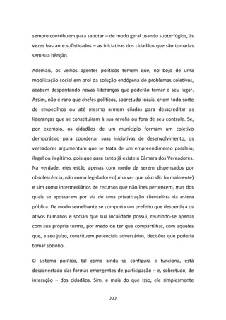 sempre contribuem para sabotar – de modo geral usando subterfúgios, às
vezes bastante sofisticados – as iniciativas dos cidadãos que são tomadas
sem sua bênção.

Ademais, os velhos agentes políticos temem que, no bojo de uma
mobilização social em prol da solução endógena de problemas coletivos,
acabem despontando novas lideranças que poderão tomar o seu lugar.
Assim, não é raro que chefes políticos, sobretudo locais, criem toda sorte
de empecilhos ou até mesmo armem ciladas para desacreditar as
lideranças que se constituíram à sua revelia ou fora de seu controle. Se,
por exemplo, os cidadãos de um município formam um coletivo
democrático para coordenar suas iniciativas de desenvolvimento, os
vereadores argumentam que se trata de um empreendimento paralelo,
ilegal ou ilegítimo, pois que para tanto já existe a Câmara dos Vereadores.
Na verdade, eles estão apenas com medo de serem dispensados por
obsolescência, não como legisladores (uma vez que só o são formalmente)
e sim como intermediários de recursos que não lhes pertencem, mas dos
quais se apossaram por via de uma privatização clientelista da esfera
pública. De modo semelhante se comporta um prefeito que desperdiça os
ativos humanos e sociais que sua localidade possui, reunindo-se apenas
com sua própria turma, por medo de ter que compartilhar, com aqueles
que, a seu juízo, constituem potenciais adversários, decisões que poderia
tomar sozinho.

O sistema político, tal como ainda se configura e funciona, está
desconectado das formas emergentes de participação – e, sobretudo, de
interação – dos cidadãos. Sim, e mais do que isso, ele simplesmente


                                   272
 