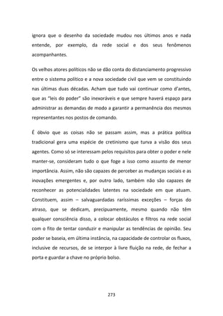 ignora que o desenho da sociedade mudou nos últimos anos e nada
entende, por exemplo, da rede social e dos seus fenômenos
acompanhantes.

Os velhos atores políticos não se dão conta do distanciamento progressivo
entre o sistema político e a nova sociedade civil que vem se constituindo
nas últimas duas décadas. Acham que tudo vai continuar como d’antes,
que as “leis do poder” são inexoráveis e que sempre haverá espaço para
administrar as demandas de modo a garantir a permanência dos mesmos
representantes nos postos de comando.

É óbvio que as coisas não se passam assim, mas a prática política
tradicional gera uma espécie de cretinismo que turva a visão dos seus
agentes. Como só se interessam pelos requisitos para obter o poder e nele
manter-se, consideram tudo o que foge a isso como assunto de menor
importância. Assim, não são capazes de perceber as mudanças sociais e as
inovações emergentes e, por outro lado, também não são capazes de
reconhecer as potencialidades latentes na sociedade em que atuam.
Constituem, assim – salvaguardadas raríssimas exceções – forças do
atraso, que se dedicam, precipuamente, mesmo quando não têm
qualquer consciência disso, a colocar obstáculos e filtros na rede social
com o fito de tentar conduzir e manipular as tendências de opinião. Seu
poder se baseia, em última instância, na capacidade de controlar os fluxos,
inclusive de recursos, de se interpor à livre fluição na rede, de fechar a
porta e guardar a chave no próprio bolso.




                                   273
 