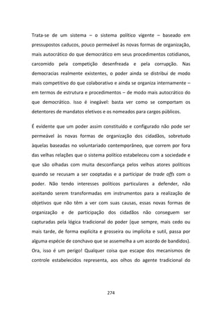 Trata-se de um sistema – o sistema político vigente – baseado em
pressupostos caducos, pouco permeável às novas formas de organização,
mais autocrático do que democrático em seus procedimentos cotidianos,
carcomido pela competição desenfreada e pela corrupção. Nas
democracias realmente existentes, o poder ainda se distribui de modo
mais competitivo do que colaborativo e ainda se organiza internamente –
em termos de estrutura e procedimentos – de modo mais autocrático do
que democrático. Isso é inegável: basta ver como se comportam os
detentores de mandatos eletivos e os nomeados para cargos públicos.

É evidente que um poder assim constituído e configurado não pode ser
permeável às novas formas de organização dos cidadãos, sobretudo
àquelas baseadas no voluntariado contemporâneo, que correm por fora
das velhas relações que o sistema político estabeleceu com a sociedade e
que são olhadas com muita desconfiança pelos velhos atores políticos
quando se recusam a ser cooptadas e a participar de trade offs com o
poder. Não tendo interesses políticos particulares a defender, não
aceitando serem transformadas em instrumentos para a realização de
objetivos que não têm a ver com suas causas, essas novas formas de
organização e de participação dos cidadãos não conseguem ser
capturadas pela lógica tradicional do poder (que sempre, mais cedo ou
mais tarde, de forma explícita e grosseira ou implícita e sutil, passa por
alguma espécie de conchavo que se assemelha a um acordo de bandidos).
Ora, isso é um perigo! Qualquer coisa que escape dos mecanismos de
controle estabelecidos representa, aos olhos do agente tradicional do




                                   274
 
