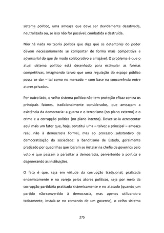 sistema político, uma ameaça que deve ser devidamente desativada,
neutralizada ou, se isso não for possível, combatida e destruída.

Não há nada na teoria política que diga que os detentores do poder
devem necessariamente se comportar de forma mais competitiva e
adversarial do que de modo colaborativo e amigável. O problema é que o
atual sistema político está desenhado para estimular as formas
competitivas, imaginando talvez que uma regulação do espaço público
possa se dar – tal como no mercado – com base na concorrência entre
atores privados.

Por outro lado, o velho sistema político não tem proteção eficaz contra os
principais fatores, tradicionalmente considerados, que ameaçam a
existência da democracia: a guerra e o terrorismo (no plano externo) e o
crime e a corrupção política (no plano interno). Dever-se-ia acrescentar
aqui mais um fator que, hoje, constitui uma – talvez a principal – ameaça
real, não à democracia formal, mas ao processo substantivo de
democratização da sociedade: o banditismo de Estado, geralmente
praticado por quadrilhas que logram se instalar na chefia de governos pelo
voto e que passam a parasitar a democracia, pervertendo a política e
degenerando as instituições.

O fato é que, seja em virtude da corrupção tradicional, praticada
endemicamente e no varejo pelos atores políticos, seja por meio da
corrupção partidária praticada sistemicamente e no atacado (quando um
partido   não-convertido    à   democracia,    mas    apenas    utilizando-a
taticamente, instala-se no comando de um governo), o velho sistema



                                    275
 