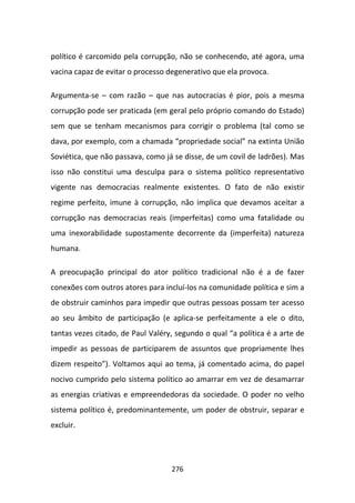 político é carcomido pela corrupção, não se conhecendo, até agora, uma
vacina capaz de evitar o processo degenerativo que ela provoca.

Argumenta-se – com razão – que nas autocracias é pior, pois a mesma
corrupção pode ser praticada (em geral pelo próprio comando do Estado)
sem que se tenham mecanismos para corrigir o problema (tal como se
dava, por exemplo, com a chamada “propriedade social” na extinta União
Soviética, que não passava, como já se disse, de um covil de ladrões). Mas
isso não constitui uma desculpa para o sistema político representativo
vigente nas democracias realmente existentes. O fato de não existir
regime perfeito, imune à corrupção, não implica que devamos aceitar a
corrupção nas democracias reais (imperfeitas) como uma fatalidade ou
uma inexorabilidade supostamente decorrente da (imperfeita) natureza
humana.

A preocupação principal do ator político tradicional não é a de fazer
conexões com outros atores para incluí-los na comunidade política e sim a
de obstruir caminhos para impedir que outras pessoas possam ter acesso
ao seu âmbito de participação (e aplica-se perfeitamente a ele o dito,
tantas vezes citado, de Paul Valéry, segundo o qual “a política é a arte de
impedir as pessoas de participarem de assuntos que propriamente lhes
dizem respeito”). Voltamos aqui ao tema, já comentado acima, do papel
nocivo cumprido pelo sistema político ao amarrar em vez de desamarrar
as energias criativas e empreendedoras da sociedade. O poder no velho
sistema político é, predominantemente, um poder de obstruir, separar e
excluir.




                                   276
 