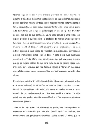 Quando alguém é eleito, sua primeira providência, antes mesmo de
assumir o mandato, é escolher colaboradores de sua confiança. Tudo isso
parece aceitável, mas na verdade não é, não pelo menos da forma como é
feito, porquanto, ao fazer isso, o representante eleito o faz como quem
está delimitando um campo de participação em que não podem transitar
os que não são de sua confiança. Como esse campo é uma região do
espaço público, é evidente que – a pretexto de montar uma equipe que
funcione – haverá aqui também uma clara privatização desse espaço. Não
importa se Albert Einstein está disponível para colaborar: se ele não
estiver disposto a fazer o jogo do vencedor ou se, pior ainda, tiver servido
a outro mandatário, então que se deixe ir para o lixo suas eventuais
contribuições. Tudo é feito mais para impedir que outras pessoas tenham
acesso ao espaço público do que para incluí-las nesse espaço e isso vale,
inclusive, para pessoas que não tenham (como o “Einstein” do nosso
exemplo) qualquer compromisso político com outros grupos considerados
rivais.

Restringir a participação, dificultar o trânsito (de pessoas, de organizações
e de ideias inclusive) é a tarefa fundamental de quem conquista o poder.
Depois da obstrução na rede social, vêm as outras tarefas: separar os que,
quando juntos, podem constituir outra força política e excluir da vida
pública os que podem questionar ou dificultar o funcionamento do novo
condomínio privado.

Trata-se de um sistema de usurpação de poder, que desempodera os
membros da sociedade que não são “profissionais” da política, em
benefício dos que pertencem à chamada “classe política”. É óbvio que se


                                    277
 