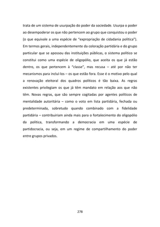 trata de um sistema de usurpação do poder da sociedade. Usurpa o poder
ao desempoderar os que não pertencem ao grupo que conquistou o poder
(o que equivale a uma espécie de “expropriação de cidadania política”).
Em termos gerais, independentemente da coloração partidária e do grupo
particular que se apossou das instituições públicas, o sistema político se
constitui como uma espécie de oligopólio, que aceita os que já estão
dentro, os que pertencem à “classe”, mas recusa – até por não ter
mecanismos para incluí-los – os que estão fora. Esse é o motivo pelo qual
a renovação eleitoral dos quadros políticos é tão baixa. As regras
existentes privilegiam os que já têm mandato em relação aos que não
têm. Novas regras, que são sempre cogitadas por agentes políticos de
mentalidade autoritária – como o voto em lista partidária, fechada ou
predeterminada, sobretudo quando combinado com a fidelidade
partidária – contribuiriam ainda mais para o fortalecimento do oligopólio
da política, transformando a democracia em uma espécie de
partidocracia, ou seja, em um regime de compartilhamento do poder
entre grupos privados.




                                   278
 