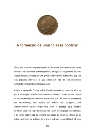 A formação de uma “classe política”




É fato que o sistema representativo, do jeito que ainda está organizado e
funciona na sociedade contemporânea, ensejou o surgimento de uma
“classe política”, ou seja, de um grupo relativamente autônomo, que tem
seus próprios interesses e que adota um tipo de comportamento
conhecido e crescentemente reprovado.

A rigor, a expressão “classe política” não é correta do ponto de vista do
que a sociologia considera ou considerava como ‘classes sociais’. Nosso
sistema representativo permitiu, entretanto, que se formasse, em especial
nos parlamentos, uma espécie de “classe” ou “categoria”, com
comportamento quase corporativo, que: i) protege seus próprios
membros (não raro impedindo que eles sejam investigados e condenados
e às vezes absolvendo-os, mesmo em casos de flagrante delito ou de
fortes evidências de práticas de crime e outras irregularidades); ii) tenta


                                   279
 