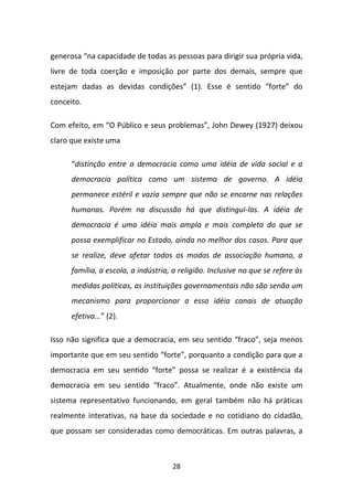 generosa “na capacidade de todas as pessoas para dirigir sua própria vida,
livre de toda coerção e imposição por parte dos demais, sempre que
estejam dadas as devidas condições” (1). Esse é sentido “forte” do
conceito.

Com efeito, em “O Público e seus problemas”, John Dewey (1927) deixou
claro que existe uma

      “distinção entre a democracia como uma idéia de vida social e a
      democracia política como um sistema de governo. A idéia
      permanece estéril e vazia sempre que não se encarne nas relações
      humanas. Porém na discussão há que distingui-las. A idéia de
      democracia é uma idéia mais ampla e mais completa do que se
      possa exemplificar no Estado, ainda no melhor dos casos. Para que
      se realize, deve afetar todos os modos de associação humana, a
      família, a escola, a indústria, a religião. Inclusive no que se refere às
      medidas políticas, as instituições governamentais não são senão um
      mecanismo para proporcionar a essa idéia canais de atuação
      efetiva...” (2).

Isso não significa que a democracia, em seu sentido “fraco”, seja menos
importante que em seu sentido “forte”, porquanto a condição para que a
democracia em seu sentido “forte” possa se realizar é a existência da
democracia em seu sentido “fraco”. Atualmente, onde não existe um
sistema representativo funcionando, em geral também não há práticas
realmente interativas, na base da sociedade e no cotidiano do cidadão,
que possam ser consideradas como democráticas. Em outras palavras, a



                                     28
 