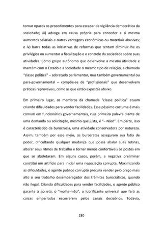 tornar opacos os procedimentos para escapar da vigilância democrática da
sociedade; iii) advoga em causa própria para conceder a si mesma
aumentos salariais e outras vantagens econômicas ou materiais abusivas;
e iv) barra todas as iniciativas de reformas que tentam diminuir-lhe os
privilégios ou aumentar a fiscalização e o controle da sociedade sobre suas
atividades. Como grupo autônomo que desenvolve a mesma atividade e
mantém com o Estado e a sociedade o mesmo tipo de relação, a chamada
“classe política” – sobretudo parlamentar, mas também governamental ou
para-governamental – compõe-se de “profissionais” que desenvolvem
práticas reprováveis, como as que estão expostas abaixo.

Em primeiro lugar, os membros da chamada “classe política” atuam
criando dificuldades para vender facilidades. Esse péssimo costume é mais
comum em funcionários governamentais, cuja primeira palavra diante de
uma demanda ou solicitação, mesmo que justa, é “– Não!”. Em parte, isso
é característico da burocracia, uma atividade conservadora por natureza.
Assim, também por esse meio, os burocratas asseguram sua fatia de
poder, dificultando qualquer mudança que possa abalar suas rotinas,
alterar seus ritmos de trabalho e tornar menos confortáveis os postos em
que se aboletaram. Em alguns casos, porém, a negativa preliminar
constitui um artifício para iniciar uma negociação corrupta. Maximizando
as dificuldades, o agente público corrupto procura vender pelo preço mais
alto o seu trabalho desembaraçador dos trâmites burocráticos, quando
não ilegal. Criando dificuldades para vender facilidades, o agente público
garante a gorjeta, o “molha-mão”, o lubrificante universal que fará as
coisas emperradas escorrerem pelos canais decisórios. Todavia,



                                   280
 
