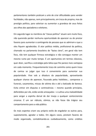 parlamentares também praticam a arte de criar dificuldades para vender
facilidades, não apenas, nem principalmente, em troca de propina, mas de
prestígio político, para valorizar ou aumentar a grandeza de seus feitos
aos olhos dos apoiadores e eleitores.

Em segundo lugar os membros da “classe política” atuam sem muito foco,
não querendo perder nenhuma oportunidade de aparecer ou de prestar
favores para aumentar o contingente de pessoas que os admiram e que a
eles fiquem agradecidas. O ator político médio, profissional da política,
chamado no parlamento brasileiro de “baixo clero”, em geral não tem
foco, não tem qualquer firmeza estratégica e não consegue manter um
mesmo rumo por muito tempo. É um oportunista em termos clássicos,
quer dizer, sacrifica a estratégia pela tática que lhe parece mais vantajosa
em cada momento. Frequentemente troca de caminho como quem troca
de camisa se julgar que isso é conveniente para aumentar sua
popularidade. Vive sob a ditadura da popularidade, aproveitando
qualquer chance de aparecer, fissurado pelos holofotes... comparece a
funerais, casamentos, missas de sétimo dia e até a batizado de boneca.
Evita entrar em disputas e controvérsias – mesmo quando princípios,
defendidos por ele, estão sendo ameaçados – e cultiva uma maleabilidade
para vergar a espinha dorsal de dar inveja a qualquer contorcionista
circense. É um ser ridículo, cômico, se não fosse tão trágico seu
comportamento para a vida pública.

Os mais espertos criam seu próprio estilo de engabelar os outros para,
supostamente, agradar a todos. Em alguns casos, prestam favores de
modo organizado, contabilizando-os cuidadosamente, como créditos


                                    281
 