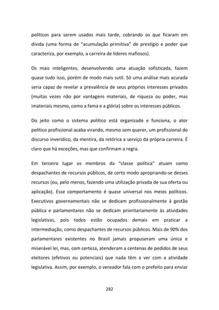 políticos para serem usados mais tarde, cobrando os que ficaram em
dívida (uma forma de “acumulação primitiva” de prestígio e poder que
caracteriza, por exemplo, a carreira de líderes mafiosos).

Os mais inteligentes, desenvolvendo uma atuação sofisticada, fazem
quase tudo isso, porém de modo mais sutil. Só uma análise mais acurada
seria capaz de revelar a prevalência de seus próprios interesses privados
(muitas vezes não por vantagens materiais, de riqueza ou poder, mas
imateriais mesmo, como a fama e a glória) sobre os interesses públicos.

Do jeito como o sistema político está organizado e funciona, o ator
político profissional acaba virando, mesmo sem querer, um profissional do
discurso inverídico, da mentira, da retórica a serviço da própria carreira. É
claro que há exceções, mas que confirmam a regra.

Em terceiro lugar os membros da “classe política” atuam como
despachantes de recursos públicos, de certo modo apropriando-se desses
recursos (ou, pelo menos, fazendo uma utilização privada de sua oferta ou
aplicação). Esse comportamento é quase universal nos meios políticos.
Executivos governamentais não se dedicam profissionalmente à gestão
pública e parlamentares não se dedicam prioritariamente às atividades
legislativas, pois todos estão ocupados demais em praticar a
intermediação, como despachantes de recursos públicos. Mais de 90% dos
parlamentares existentes no Brasil jamais propuseram uma única e
miserável lei, mas, com certeza, atenderam a centenas de pedidos de seus
eleitores (efetivos ou potenciais) que nada têm a ver com a atividade
legislativa. Assim, por exemplo, o vereador fala com o prefeito para enviar



                                    282
 