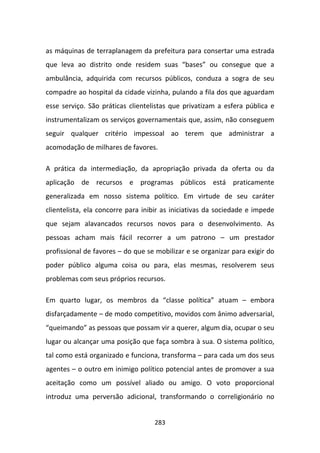 as máquinas de terraplanagem da prefeitura para consertar uma estrada
que leva ao distrito onde residem suas “bases” ou consegue que a
ambulância, adquirida com recursos públicos, conduza a sogra de seu
compadre ao hospital da cidade vizinha, pulando a fila dos que aguardam
esse serviço. São práticas clientelistas que privatizam a esfera pública e
instrumentalizam os serviços governamentais que, assim, não conseguem
seguir qualquer critério impessoal ao terem que administrar a
acomodação de milhares de favores.

A prática da intermediação, da apropriação privada da oferta ou da
aplicação de recursos e programas públicos está praticamente
generalizada em nosso sistema político. Em virtude de seu caráter
clientelista, ela concorre para inibir as iniciativas da sociedade e impede
que sejam alavancados recursos novos para o desenvolvimento. As
pessoas acham mais fácil recorrer a um patrono – um prestador
profissional de favores – do que se mobilizar e se organizar para exigir do
poder público alguma coisa ou para, elas mesmas, resolverem seus
problemas com seus próprios recursos.

Em quarto lugar, os membros da “classe política” atuam – embora
disfarçadamente – de modo competitivo, movidos com ânimo adversarial,
“queimando” as pessoas que possam vir a querer, algum dia, ocupar o seu
lugar ou alcançar uma posição que faça sombra à sua. O sistema político,
tal como está organizado e funciona, transforma – para cada um dos seus
agentes – o outro em inimigo político potencial antes de promover a sua
aceitação como um possível aliado ou amigo. O voto proporcional
introduz uma perversão adicional, transformando o correligionário no


                                   283
 
