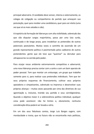 principal adversário. O candidato deve vencer, interna e externamente, os
colegas de coligação ou companheiros de partido que ameaçam sua
postulação, quer para receber uma candidatura, quer para ser eleito (uma
vez que só os mais votados o são).

A trajetória da formação de lideranças com alta visibilidade, sobretudo das
que vão disputar cargos majoritários, passa por uma luta surda,
continuada e de longo prazo, para inviabilizar as pretensões de outros
potenciais postulantes. Muitas vezes o caminho da ascensão de um
grande representante político é pavimentado pelos cadáveres de outros
pretendentes: gente que ele teve que “queimar” ou derrubar para
ultrapassá-los na corrida pelo poder.

Para vicejar nesse ambiente extremamente competitivo e adversarial,
uma nova liderança precisa contar com a sorte e com um bom aparato de
poder pessoal. Tem que montar um entourage, um grupo que trabalhe
somente para si, para realizar suas pretensões individuais. Tem que ter
seus próprios esquemas de financiamento, cultivar seus próprios
apoiadores e simpatizantes, sobretudo na imprensa e desenvolver suas
próprias alianças – muitas vezes passando por cima das diretrizes de sua
agremiação e, inclusive, traindo seu partido e seus correligionários.
Quando o objetivo maior é a sobrevivência política individual, qualquer
coisa pode acontecer: não há limites e, obviamente, nenhuma
consideração ética poderá ser levada a sério.

Em um dos seus fabulosos contos, Jorge Luis Borges sugere, com
mordacidade e ironia, que no futuro não se encontrarão mais políticos,



                                     284
 