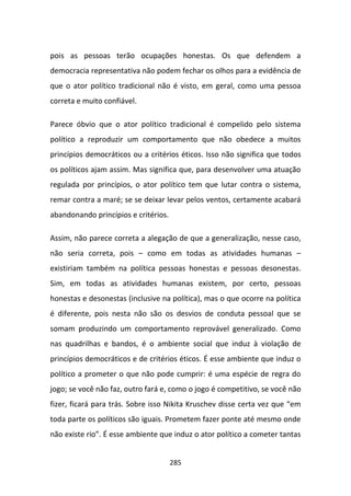 pois as pessoas terão ocupações honestas. Os que defendem a
democracia representativa não podem fechar os olhos para a evidência de
que o ator político tradicional não é visto, em geral, como uma pessoa
correta e muito confiável.

Parece óbvio que o ator político tradicional é compelido pelo sistema
político a reproduzir um comportamento que não obedece a muitos
princípios democráticos ou a critérios éticos. Isso não significa que todos
os políticos ajam assim. Mas significa que, para desenvolver uma atuação
regulada por princípios, o ator político tem que lutar contra o sistema,
remar contra a maré; se se deixar levar pelos ventos, certamente acabará
abandonando princípios e critérios.

Assim, não parece correta a alegação de que a generalização, nesse caso,
não seria correta, pois – como em todas as atividades humanas –
existiriam também na política pessoas honestas e pessoas desonestas.
Sim, em todas as atividades humanas existem, por certo, pessoas
honestas e desonestas (inclusive na política), mas o que ocorre na política
é diferente, pois nesta não são os desvios de conduta pessoal que se
somam produzindo um comportamento reprovável generalizado. Como
nas quadrilhas e bandos, é o ambiente social que induz à violação de
princípios democráticos e de critérios éticos. É esse ambiente que induz o
político a prometer o que não pode cumprir: é uma espécie de regra do
jogo; se você não faz, outro fará e, como o jogo é competitivo, se você não
fizer, ficará para trás. Sobre isso Nikita Kruschev disse certa vez que “em
toda parte os políticos são iguais. Prometem fazer ponte até mesmo onde
não existe rio”. É esse ambiente que induz o ator político a cometer tantas


                                      285
 