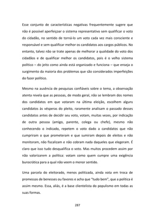 Esse conjunto de características negativas frequentemente sugere que
não é possível aperfeiçoar o sistema representativo sem qualificar o voto
do cidadão, no sentido de torná-lo um voto cada vez mais consciente e
responsável e sem qualificar melhor os candidatos aos cargos públicos. No
entanto, talvez não se trate apenas de melhorar a qualidade do voto dos
cidadãos e de qualificar melhor os candidatos, pois é o velho sistema
político – do jeito como ainda está organizado e funciona – que enseja o
surgimento da maioria dos problemas que são considerados imperfeições
do fazer político.

Mesmo na ausência de pesquisas confiáveis sobre o tema, a observação
atenta revela que as pessoas, de modo geral, não se lembram dos nomes
dos candidatos em que votaram na última eleição, escolhem alguns
candidatos às vésperas do pleito, raramente analisam o passado desses
candidatos antes de decidir seu voto, votam, muitas vezes, por indicação
de outra pessoa (amigo, parente, colega ou chefe), mesmo não
conhecendo o indicado, repetem o voto dado a candidatos que não
cumpriram o que prometeram e que sumiram depois de eleitos e não
monitoram, não fiscalizam e não cobram nada daqueles que elegeram. É
claro que isso tudo desqualifica o voto. Mas muitos procedem assim por
não valorizarem a política: votam como quem cumpre uma exigência
burocrática para a qual não veem o menor sentido.

Uma parcela do eleitorado, menos politizada, ainda vota em troca de
promessas de benesses ou favores e acha que “tudo bem”, que a política é
assim mesmo. Essa, aliás, é a base clientelista do populismo em todas as
suas formas.


                                  287
 