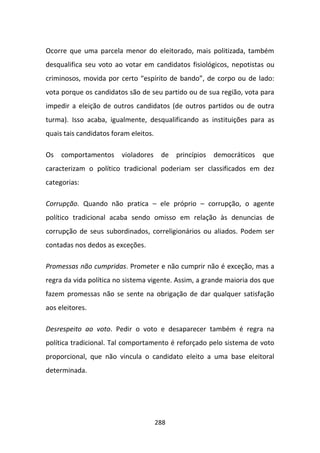 Ocorre que uma parcela menor do eleitorado, mais politizada, também
desqualifica seu voto ao votar em candidatos fisiológicos, nepotistas ou
criminosos, movida por certo “espírito de bando”, de corpo ou de lado:
vota porque os candidatos são de seu partido ou de sua região, vota para
impedir a eleição de outros candidatos (de outros partidos ou de outra
turma). Isso acaba, igualmente, desqualificando as instituições para as
quais tais candidatos foram eleitos.

Os   comportamentos      violadores     de princípios   democráticos   que
caracterizam o político tradicional poderiam ser classificados em dez
categorias:

Corrupção. Quando não pratica – ele próprio – corrupção, o agente
político tradicional acaba sendo omisso em relação às denuncias de
corrupção de seus subordinados, correligionários ou aliados. Podem ser
contadas nos dedos as exceções.

Promessas não cumpridas. Prometer e não cumprir não é exceção, mas a
regra da vida política no sistema vigente. Assim, a grande maioria dos que
fazem promessas não se sente na obrigação de dar qualquer satisfação
aos eleitores.

Desrespeito ao voto. Pedir o voto e desaparecer também é regra na
política tradicional. Tal comportamento é reforçado pelo sistema de voto
proporcional, que não vincula o candidato eleito a uma base eleitoral
determinada.




                                       288
 