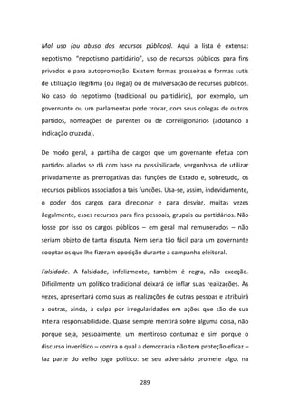 Mal uso (ou abuso dos recursos públicos). Aqui a lista é extensa:
nepotismo, “nepotismo partidário”, uso de recursos públicos para fins
privados e para autopromoção. Existem formas grosseiras e formas sutis
de utilização ilegítima (ou ilegal) ou de malversação de recursos públicos.
No caso do nepotismo (tradicional ou partidário), por exemplo, um
governante ou um parlamentar pode trocar, com seus colegas de outros
partidos, nomeações de parentes ou de correligionários (adotando a
indicação cruzada).

De modo geral, a partilha de cargos que um governante efetua com
partidos aliados se dá com base na possibilidade, vergonhosa, de utilizar
privadamente as prerrogativas das funções de Estado e, sobretudo, os
recursos públicos associados a tais funções. Usa-se, assim, indevidamente,
o poder dos cargos para direcionar e para desviar, muitas vezes
ilegalmente, esses recursos para fins pessoais, grupais ou partidários. Não
fosse por isso os cargos públicos – em geral mal remunerados – não
seriam objeto de tanta disputa. Nem seria tão fácil para um governante
cooptar os que lhe fizeram oposição durante a campanha eleitoral.

Falsidade. A falsidade, infelizmente, também é regra, não exceção.
Dificilmente um político tradicional deixará de inflar suas realizações. Às
vezes, apresentará como suas as realizações de outras pessoas e atribuirá
a outras, ainda, a culpa por irregularidades em ações que são de sua
inteira responsabilidade. Quase sempre mentirá sobre alguma coisa, não
porque seja, pessoalmente, um mentiroso contumaz e sim porque o
discurso inverídico – contra o qual a democracia não tem proteção eficaz –
faz parte do velho jogo político: se seu adversário promete algo, na


                                   289
 