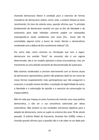 chamada democracia liberal é condição para o exercício de formas
inovadoras de democracia radical, como, aliás, o próprio Dewey já havia
reconhecido, há mais de setenta anos, quando afirmou que “o princípio
fundamental da democracia consiste em que os fins da liberdade e da
autonomia para todo indivíduo somente podem ser alcançados
empregando-se meios condizentes com esses fins... [mas] não há
contradição alguma entre a busca de meios liberais e democráticos
combinada com a defesa de fins socialmente radicais” (3).

Por outro lado, como veremos na introdução que vem a seguir,
democracia (no sentido “forte” do conceito) não é um regime
determinado, não é um modelo aplicável a várias circunstâncias, mas um
movimento ou uma atitude constante de desconstituição de autocracia.

Não estamos condenados a conviver eternamente com as formas atuais
da democracia representativa, porém não podemos aboli-las em nome de
novas formas (supostamente mais participativas) que não assegurem o
essencial, o coração mesmo da idéia: a aceitação da legitimidade do outro,
a liberdade e a valorização da opinião e o exercício da conversação no
espaço público.

Não há nada que impeça os seres humanos de inventar uma nova política
democrática, a não ser a sua consciência colonizada por ideias
autocráticas. Não existem as tais condições estruturais objetivas para a
adoção da democracia, como se supôs no entorno dos anos 70 do século
passado. O prêmio Nobel de Economia, Amartya Sen (1999), matou a
charada quando afirmou que a questão não é a de saber se um dado país



                                   29
 