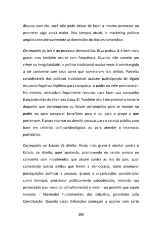 disputa com ele, você não pode deixar de fazer a mesma promessa ou
prometer algo ainda maior. Nos tempos atuais, o marketing político
ampliou consideravelmente as dimensões do discurso inverídico.

Desrespeito às leis e ao processo democrático. Essa prática já é bem mais
grave, mas também ocorre com frequência. Quando não comete um
crime ou irregularidade, o político tradicional muitas vezes é constrangido
a ser conivente com seus pares que cometeram tais delitos. Parcelas
consideráveis dos políticos tradicionais acabam participando de algum
esquema ilegal ou ilegítimo para conquistar o poder ou nele permanecer.
No mínimo, arrecadam ilegalmente recursos para fazer sua campanha
(lançando mão do chamado Caixa 2). Também não é desprezível o número
daqueles que corromperam ou foram corrompidos para se manter no
poder ou para assegurar benefícios para si ou para o grupo a que
pertencem. É praxe nomear ou demitir pessoas para o serviço público com
base em critérios político-ideológicos ou para atender a interesses
partidários.

Desrespeito ao Estado de direito. Ainda mais grave é atentar contra o
Estado de direito, quer apoiando, promovendo ou sendo omisso ou
conivente com movimentos que atuam contra as leis do país, quer
cometendo outros delitos que ferem a democracia, como promover
perseguições políticas a pessoas, grupos e organizações consideradas
como inimigos, pressionar politicamente subordinados, violando sua
privacidade (por meio do patrulhamento) e violar - ou permitir que sejam
violadas - liberdades fundamentais dos cidadãos, garantidas pela
Constituição. Quando essas disfunções começam a ocorrer com certa


                                   290
 