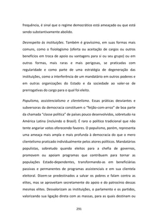 frequência, é sinal que o regime democrático está ameaçado ou que está
sendo substantivamente abolido.

Desrespeito às instituições. Também é gravíssimo, em suas formas mais
comuns, como o fisiologismo (oferta ou aceitação de cargos ou outros
benefícios em troca de apoio ou vantagens para si ou seu grupo) ou em
outras formas, mais raras e mais perigosas, se praticadas com
regularidade e como parte de uma estratégia de degeneração das
instituições, como a interferência de um mandatário em outros poderes e
em outras organizações do Estado e da sociedade ao valer-se de
prerrogativas do cargo para o qual foi eleito.

Populismo, assistencialismo e clientelismo. Essas práticas desviantes e
subversoras da democracia constituem o “feijão-com-arroz” de boa parte
da chamada “classe política” de países pouco desenvolvidos, sobretudo na
América Latina (incluindo o Brasil). É raro o político tradicional que não
tente angariar votos oferecendo favores. O populismo, porém, representa
uma ameaça mais ampla e mais profunda à democracia do que o mero
clientelismo praticado individualmente pelos atores políticos. Mandatários
populistas, sobretudo quando eleitos para a chefia de governos,
promovem ou apoiam programas que contribuem para tornar as
populações Estado-dependentes, transformando-as em beneficiárias
passivas e permanentes de programas assistenciais e em sua clientela
eleitoral. Dizem-se predestinados a salvar os pobres e falam contra as
elites, mas se aproveitam secretamente do apoio e do patrocínio dessas
mesmas elites. Desvalorizam as instituições, o parlamento e os partidos,
valorizando sua ligação direta com as massas, para as quais destinam ou


                                    291
 