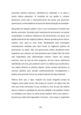 prometem destinar benesses. Identificam-se, defendem e se aliam a
outros líderes populistas. O resultado de sua gestão é, sempre,
desastroso, tanto para o desenvolvimento dos países que governam,
quanto para a continuidade do processo de democratização da sociedade.

Má gestão da máquina pública. Essa é uma consequência inevitável dos
desvios anteriores. Possuídos pelo imperativo de permanecer nos postos
conquistados, os políticos tradicionais não desenvolvem, em geral, uma
gestão profissional dos negócios públicos. Mesmo quando querem fazê-lo,
acabam, mais cedo ou mais tarde, flexibilizando boas orientações
eventualmente adotadas para fazer frente às exigências políticas de
permanecer no poder. Não raro governantes eleitos abandonam bons
programas que estavam em funcionamento pelo simples fato de terem
sido implantados pela administração anterior. Fazem isso porque
precisam, mais do que do bom programa, da boa marca, totalmente
identificada com eles, para poderem auferir os créditos que constituirão o
seu capital eleitoral na próxima disputa. Quase sempre direcionam os
recursos públicos para atender preferencialmente correligionários e
aliados, pois precisam formar seu próprio exército de cabos eleitorais.

Pode-se dizer que, a rigor, ninguém (ou quase ninguém) escapa da
listagem acima (pelo menos não escapa de incorrer em alguns dos dez
itens que foram elencados). O que corrobora a tese de que não adianta
apenas melhorar a qualidade do voto dos cidadãos e de qualificar melhor
os candidatos sem mexer no velho sistema político. Pois é esse sistema –
do jeito que ainda está organizado e funciona – que enseja o surgimento




                                    292
 