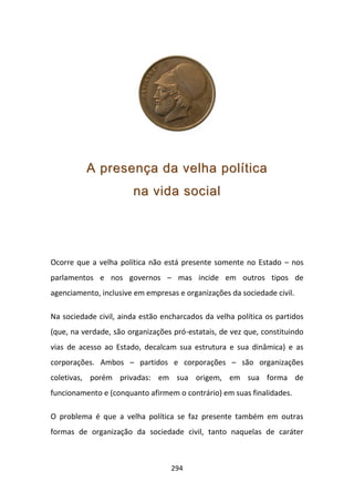 A presença da velha política
                       na vida social




Ocorre que a velha política não está presente somente no Estado – nos
parlamentos e nos governos – mas incide em outros tipos de
agenciamento, inclusive em empresas e organizações da sociedade civil.

Na sociedade civil, ainda estão encharcados da velha política os partidos
(que, na verdade, são organizações pró-estatais, de vez que, constituindo
vias de acesso ao Estado, decalcam sua estrutura e sua dinâmica) e as
corporações. Ambos – partidos e corporações – são organizações
coletivas, porém privadas: em sua origem, em sua forma de
funcionamento e (conquanto afirmem o contrário) em suas finalidades.

O problema é que a velha política se faz presente também em outras
formas de organização da sociedade civil, tanto naquelas de caráter



                                  294
 