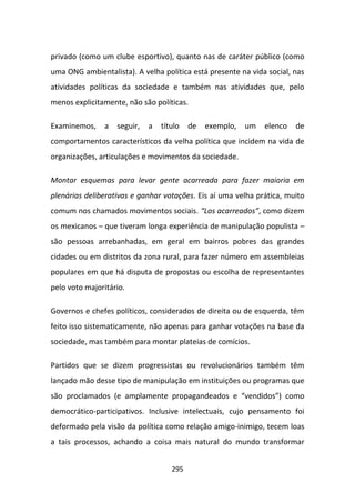 privado (como um clube esportivo), quanto nas de caráter público (como
uma ONG ambientalista). A velha política está presente na vida social, nas
atividades políticas da sociedade e também nas atividades que, pelo
menos explicitamente, não são políticas.

Examinemos,     a   seguir,   a   título   de   exemplo,   um   elenco   de
comportamentos característicos da velha política que incidem na vida de
organizações, articulações e movimentos da sociedade.

Montar esquemas para levar gente acarreada para fazer maioria em
plenárias deliberativas e ganhar votações. Eis aí uma velha prática, muito
comum nos chamados movimentos sociais. “Los acarreados”, como dizem
os mexicanos – que tiveram longa experiência de manipulação populista –
são pessoas arrebanhadas, em geral em bairros pobres das grandes
cidades ou em distritos da zona rural, para fazer número em assembleias
populares em que há disputa de propostas ou escolha de representantes
pelo voto majoritário.

Governos e chefes políticos, considerados de direita ou de esquerda, têm
feito isso sistematicamente, não apenas para ganhar votações na base da
sociedade, mas também para montar plateias de comícios.

Partidos que se dizem progressistas ou revolucionários também têm
lançado mão desse tipo de manipulação em instituições ou programas que
são proclamados (e amplamente propagandeados e “vendidos”) como
democrático-participativos. Inclusive intelectuais, cujo pensamento foi
deformado pela visão da política como relação amigo-inimigo, tecem loas
a tais processos, achando a coisa mais natural do mundo transformar


                                     295
 