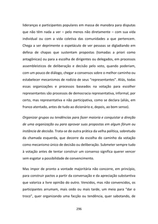 lideranças e participantes populares em massa de manobra para disputas
que não têm nada a ver – pelo menos não diretamente – com sua vida
individual ou com a vida coletiva das comunidades a que pertencem.
Chega a ser deprimente o espetáculo de ver pessoas se digladiando em
defesa de chapas que sustentam propostas (tomadas a priori como
antagônicas) ou para a escolha de dirigentes ou delegados, em processos
assembleísticos de deliberação e decisão pelo voto, quando poderiam,
com um pouco de diálogo, chegar a consensos sobre o melhor caminho ou
estabelecer mecanismos de rodízio de seus “representantes”. Aliás, todas
essas organizações e processos baseados na votação para escolher
representantes são processos de democracia representativa, informal, por
certo, mas representativa e não participativa, como se declara (aliás, em
franco atentado, antes de tudo ao dicionário e, depois, ao bom senso).

Organizar grupos ou tendências para fazer maioria e conquistar a direção
de uma organização ou para aprovar suas propostas em algum fórum ou
instância de decisão. Trata-se de outra prática da velha política, sobretudo
da chamada esquerda, que decorre da escolha do caminho da votação
como mecanismo único de decisão ou deliberação. Submeter sempre tudo
à votação antes de tentar construir um consenso significa querer vencer
sem esgotar a possibilidade de convencimento.

Mas impor de pronto a vontade majoritária não concorre, em princípio,
para construir pactos a partir da conversação e da apreciação substantiva
que valoriza a livre opinião do outro. Vencidos, mas não convencidos, os
participantes arrumam, mais cedo ou mais tarde, um meio para “dar o
troco”, quer organizando uma facção ou tendência, quer sabotando, de


                                    296
 