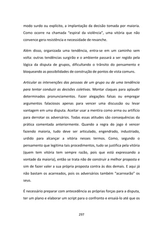 modo surdo ou explícito, a implantação da decisão tomada por maioria.
Como ocorre na chamada “espiral da violência”, uma vitória que não
convence gera resistência e necessidade de revanche.

Além disso, organizada uma tendência, entra-se em um caminho sem
volta: outras tendências surgirão e o ambiente passará a ser regido pela
lógica da disputa de grupos, dificultando o trânsito do pensamento e
bloqueando as possibilidades de construção de pontos de vista comuns.

Articular as intervenções das pessoas de um grupo ou de uma tendência
para tentar conduzir as decisões coletivas. Montar claques para aplaudir
determinados pronunciamentos. Fazer alegações falsas ou empregar
argumentos falaciosos apenas para vencer uma discussão ou levar
vantagem em uma disputa. Aceitar usar a mentira como arma ou artifício
para derrotar os adversários. Todas essas atitudes são consequências da
prática comentada anteriormente. Quando a regra do jogo é vencer
fazendo maioria, tudo deve ser articulado, engendrado, industriado,
urdido para alcançar a vitória nesses termos. Como, segundo o
pensamento que legitima tais procedimentos, tudo se justifica pela vitória
(quem tem vitória tem sempre razão, pois que está expressando a
vontade da maioria), então se trata não de construir a melhor proposta e
sim de fazer valer a sua própria proposta contra às dos demais. E aqui já
não bastam os acarreados, pois os adversários também “acarrearão” os
seus.

É necessário preparar com antecedência as próprias forças para a disputa,
ter um plano e elaborar um script para o confronto e ensaiá-lo até que os



                                   297
 