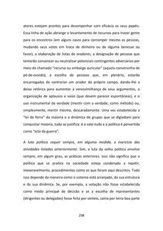 atores estejam prontos para desempenhar com eficácia os seus papéis.
Essa linha de ação abrange o levantamento de recursos para trazer gente
para os encontros (em alguns casos para corromper mesmo as pessoas,
mudando seus votos em troca de dinheiro ou de alguma benesse ou
favor), a elaboração de listas de oradores, a designação de pessoas que
tentarão convencer ou neutralizar potenciais contingentes adversários por
meio do chamado “recurso ou embargo auricular” (aquela conversinha de
pé-de-ouvido), a escolha de pessoas que, em plenário, estarão
encarregadas de contrariar um orador do próprio campo, dando-lhe a
deixa retórica para aumentar a verossimilhança de seus argumentos, a
organização de aplausos e vaias (que devem parecer espontâneas), e o
uso instrumental da verdade (mentir com a verdade, como método) ou,
simplesmente, mentir mesmo, descaradamente. Uma vez estabelecida a
“lei de ferro” da maioria e a dinâmica de grupos que se digladiam para
conquistar maioria, tudo se justifica: é o vale-tudo e a política é pervertida
como “arte da guerra”.

A luta política requer sempre, em alguma medida, o exercício das
atividades listadas anteriormente. Sim, a luta da velha política envolve
sempre, em algum grau, as práticas anteriores. Isso não significa que a
política que se pratica na sociedade esteja condenada a repetir,
inexoravelmente, procedimentos como os que foram aqui descritos. Tudo
isso depende da maneira como o sistema está arranjado, da sua estrutura
e da sua dinâmica. Se, por exemplo, a votação não fosse estabelecida
como modo principal de decisão e se a escolha de representantes
(dirigentes ou delegados) fosse feita por sorteio, cairia por terra boa parte



                                     298
 