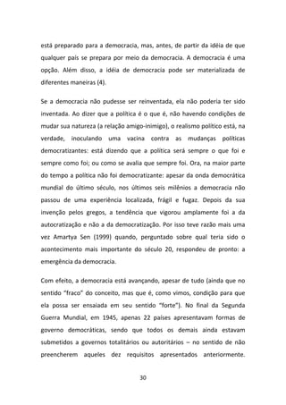 está preparado para a democracia, mas, antes, de partir da idéia de que
qualquer país se prepara por meio da democracia. A democracia é uma
opção. Além disso, a idéia de democracia pode ser materializada de
diferentes maneiras (4).

Se a democracia não pudesse ser reinventada, ela não poderia ter sido
inventada. Ao dizer que a política é o que é, não havendo condições de
mudar sua natureza (a relação amigo-inimigo), o realismo político está, na
verdade, inoculando uma vacina contra as mudanças políticas
democratizantes: está dizendo que a política será sempre o que foi e
sempre como foi; ou como se avalia que sempre foi. Ora, na maior parte
do tempo a política não foi democratizante: apesar da onda democrática
mundial do último século, nos últimos seis milênios a democracia não
passou de uma experiência localizada, frágil e fugaz. Depois da sua
invenção pelos gregos, a tendência que vigorou amplamente foi a da
autocratização e não a da democratização. Por isso teve razão mais uma
vez Amartya Sen (1999) quando, perguntado sobre qual teria sido o
acontecimento mais importante do século 20, respondeu de pronto: a
emergência da democracia.

Com efeito, a democracia está avançando, apesar de tudo (ainda que no
sentido “fraco” do conceito, mas que é, como vimos, condição para que
ela possa ser ensaiada em seu sentido “forte”). No final da Segunda
Guerra Mundial, em 1945, apenas 22 países apresentavam formas de
governo democráticas, sendo que todos os demais ainda estavam
submetidos a governos totalitários ou autoritários – no sentido de não
preencherem aqueles dez requisitos apresentados anteriormente.


                                   30
 