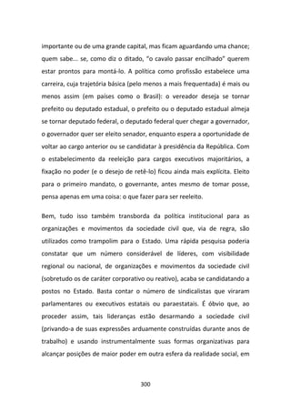importante ou de uma grande capital, mas ficam aguardando uma chance;
quem sabe... se, como diz o ditado, “o cavalo passar encilhado” querem
estar prontos para montá-lo. A política como profissão estabelece uma
carreira, cuja trajetória básica (pelo menos a mais frequentada) é mais ou
menos assim (em países como o Brasil): o vereador deseja se tornar
prefeito ou deputado estadual, o prefeito ou o deputado estadual almeja
se tornar deputado federal, o deputado federal quer chegar a governador,
o governador quer ser eleito senador, enquanto espera a oportunidade de
voltar ao cargo anterior ou se candidatar à presidência da República. Com
o estabelecimento da reeleição para cargos executivos majoritários, a
fixação no poder (e o desejo de retê-lo) ficou ainda mais explícita. Eleito
para o primeiro mandato, o governante, antes mesmo de tomar posse,
pensa apenas em uma coisa: o que fazer para ser reeleito.

Bem, tudo isso também transborda da política institucional para as
organizações e movimentos da sociedade civil que, via de regra, são
utilizados como trampolim para o Estado. Uma rápida pesquisa poderia
constatar que um número considerável de líderes, com visibilidade
regional ou nacional, de organizações e movimentos da sociedade civil
(sobretudo os de caráter corporativo ou reativo), acaba se candidatando a
postos no Estado. Basta contar o número de sindicalistas que viraram
parlamentares ou executivos estatais ou paraestatais. É óbvio que, ao
proceder assim, tais lideranças estão desarmando a sociedade civil
(privando-a de suas expressões arduamente construídas durante anos de
trabalho) e usando instrumentalmente suas formas organizativas para
alcançar posições de maior poder em outra esfera da realidade social, em



                                   300
 