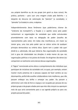 seu próprio benefício ou de seu grupo (em geral as duas coisas). Na
prática, portanto – para usar uma imagem criada pelo Betinho – a
despeito do discurso de valorização da “planície” (a sociedade), o
“planalto” (o Estado) é o alvo, o objetivo.

Independentemente desse fenômeno (que poderíamos chamar de
“síndrome do trampolim”), a fixação e o apetite voraz pelo poder
contaminam as organizações da sociedade que estão estruturadas
piramidalmente com base na delegação de poder (escolha de
representantes pelo voto). Em todas elas manifesta-se, em maior ou
menor grau, uma luta pelo poder que se coloca acima de qualquer
princípio democrático ou critério ético. Quem tem o poder não quer
dividi-lo e, sobretudo, não quer deixá-lo. Nas organizações da sociedade
civil o grau de rotatividade nas direções é ainda menor do que nas
organizações políticas e nos postos do Estado. Os dirigentes são donos (ou
comportam-se realmente como donos) dessas organizações.

A “lógica” mencionada acima altera o comportamento dos indivíduos que
participam de iniciativas da sociedade civil, os quais, por exemplo, evitam
manter muito próximas de si pessoas capazes de fazer sombra ao seu
desempenho, preferindo escolher colaboradores mais medíocres, que não
possam embaçar seu brilho e ameaçar seu poder. Ou passam a
administrar com mão de ferro o espaço a ser ocupado por pessoas de seu
próprio grupo e de grupos aliados para que elas não cresçam ou apareçam
mais do que seria conveniente para a sua agenda própria ou para seu
projeto pessoal de poder.




                                     301
 
