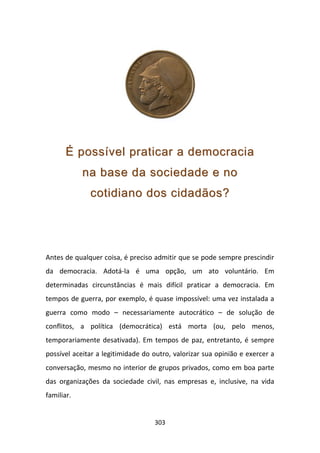 É possível praticar a democracia
            na base da sociedade e no
              cotidiano dos cidadãos?




Antes de qualquer coisa, é preciso admitir que se pode sempre prescindir
da democracia. Adotá-la é uma opção, um ato voluntário. Em
determinadas circunstâncias é mais difícil praticar a democracia. Em
tempos de guerra, por exemplo, é quase impossível: uma vez instalada a
guerra como modo – necessariamente autocrático – de solução de
conflitos, a política (democrática) está morta (ou, pelo menos,
temporariamente desativada). Em tempos de paz, entretanto, é sempre
possível aceitar a legitimidade do outro, valorizar sua opinião e exercer a
conversação, mesmo no interior de grupos privados, como em boa parte
das organizações da sociedade civil, nas empresas e, inclusive, na vida
familiar.


                                   303
 