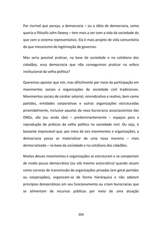 Por incrível que pareça, a democracia – ou a idéia de democracia, como
queria o filósofo John Dewey – tem mais a ver com a vida da sociedade do
que com o sistema representativo. Ela é mais projeto de vida comunitária
do que mecanismo de legitimação de governos.

Mas seria possível praticar, na base da sociedade e no cotidiano dos
cidadãos, essa democracia que não conseguimos praticar na esfera
institucional da velha política?

Queremos apostar que sim, mas dificilmente por meio da participação em
movimentos sociais e organizações da sociedade civil tradicionais.
Movimentos sociais de caráter setorial, reivindicativo e reativo, bem como
partidos, entidades corporativas e outras organizações estruturadas
piramidalmente, inclusive aquelas da nova burocracia associacionista das
ONGs, são (ou ainda são) – predominantemente – espaços para a
reprodução de práticas da velha política na sociedade civil. Ou seja, é
bastante improvável que, por meio de tais movimentos e organizações, a
democracia possa se materializar de uma nova maneira – mais
democratizada – na base da sociedade e no cotidiano dos cidadãos.

Muitos desses movimentos e organizações se estruturam e se comportam
de modo pouco democrático (ou até mesmo autocrático) quando atuam
como correias de transmissão de organizações privadas (em geral partidos
ou corporações), organizam-se de forma hierárquica e não adotam
princípios democráticos em seu funcionamento ou criam burocracias que
se alimentam de recursos públicos por meio de uma atuação




                                   304
 