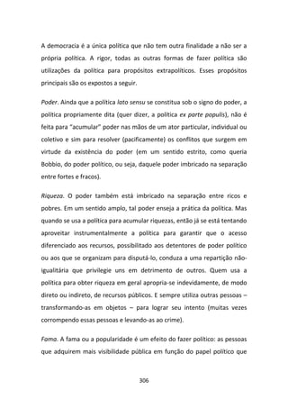 A democracia é a única política que não tem outra finalidade a não ser a
própria política. A rigor, todas as outras formas de fazer política são
utilizações da política para propósitos extrapolíticos. Esses propósitos
principais são os expostos a seguir.

Poder. Ainda que a política lato sensu se constitua sob o signo do poder, a
política propriamente dita (quer dizer, a política ex parte populis), não é
feita para “acumular” poder nas mãos de um ator particular, individual ou
coletivo e sim para resolver (pacificamente) os conflitos que surgem em
virtude da existência do poder (em um sentido estrito, como queria
Bobbio, do poder político, ou seja, daquele poder imbricado na separação
entre fortes e fracos).

Riqueza. O poder também está imbricado na separação entre ricos e
pobres. Em um sentido amplo, tal poder enseja a prática da política. Mas
quando se usa a política para acumular riquezas, então já se está tentando
aproveitar instrumentalmente a política para garantir que o acesso
diferenciado aos recursos, possibilitado aos detentores de poder político
ou aos que se organizam para disputá-lo, conduza a uma repartição não-
igualitária que privilegie uns em detrimento de outros. Quem usa a
política para obter riqueza em geral apropria-se indevidamente, de modo
direto ou indireto, de recursos públicos. E sempre utiliza outras pessoas –
transformando-as em objetos – para lograr seu intento (muitas vezes
corrompendo essas pessoas e levando-as ao crime).

Fama. A fama ou a popularidade é um efeito do fazer político: as pessoas
que adquirem mais visibilidade pública em função do papel político que



                                       306
 