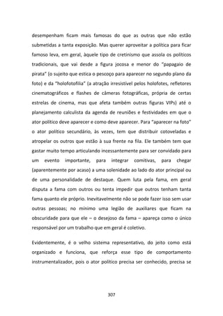 desempenham ficam mais famosas do que as outras que não estão
submetidas a tanta exposição. Mas querer aproveitar a política para ficar
famoso leva, em geral, àquele tipo de cretinismo que assola os políticos
tradicionais, que vai desde a figura jocosa e menor do “papagaio de
pirata” (o sujeito que estica o pescoço para aparecer no segundo plano da
foto) e da “holofotofilia” (a atração irresistível pelos holofotes, refletores
cinematográficos e flashes de câmeras fotográficas, própria de certas
estrelas de cinema, mas que afeta também outras figuras VIPs) até o
planejamento calculista da agenda de reuniões e festividades em que o
ator político deve aparecer e como deve aparecer. Para “aparecer na foto”
o ator político secundário, às vezes, tem que distribuir cotoveladas e
atropelar os outros que estão à sua frente na fila. Ele também tem que
gastar muito tempo articulando incessantemente para ser convidado para
um    evento    importante,    para    integrar   comitivas,   para   chegar
(aparentemente por acaso) a uma solenidade ao lado do ator principal ou
de uma personalidade de destaque. Quem luta pela fama, em geral
disputa a fama com outros ou tenta impedir que outros tenham tanta
fama quanto ele próprio. Inevitavelmente não se pode fazer isso sem usar
outras pessoas; no mínimo uma legião de auxiliares que ficam na
obscuridade para que ele – o desejoso da fama – apareça como o único
responsável por um trabalho que em geral é coletivo.

Evidentemente, é o velho sistema representativo, do jeito como está
organizado e funciona, que reforça esse tipo de comportamento
instrumentalizador, pois o ator político precisa ser conhecido, precisa se




                                      307
 