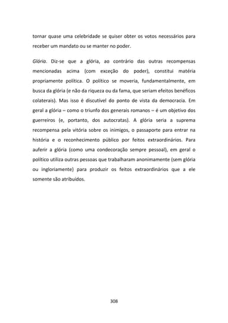 tornar quase uma celebridade se quiser obter os votos necessários para
receber um mandato ou se manter no poder.

Glória. Diz-se que a glória, ao contrário das outras recompensas
mencionadas acima (com exceção do poder), constitui matéria
propriamente política. O político se moveria, fundamentalmente, em
busca da glória (e não da riqueza ou da fama, que seriam efeitos benéficos
colaterais). Mas isso é discutível do ponto de vista da democracia. Em
geral a glória – como o triunfo dos generais romanos – é um objetivo dos
guerreiros (e, portanto, dos autocratas). A glória seria a suprema
recompensa pela vitória sobre os inimigos, o passaporte para entrar na
história e o reconhecimento público por feitos extraordinários. Para
auferir a glória (como uma condecoração sempre pessoal), em geral o
político utiliza outras pessoas que trabalharam anonimamente (sem glória
ou ingloriamente) para produzir os feitos extraordinários que a ele
somente são atribuídos.




                                   308
 