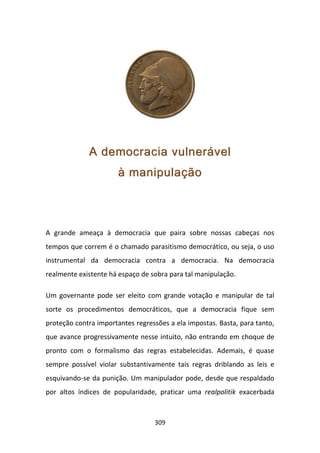 A democracia vulnerável
                       à manipulação



A grande ameaça à democracia que paira sobre nossas cabeças nos
tempos que correm é o chamado parasitismo democrático, ou seja, o uso
instrumental da democracia contra a democracia. Na democracia
realmente existente há espaço de sobra para tal manipulação.

Um governante pode ser eleito com grande votação e manipular de tal
sorte os procedimentos democráticos, que a democracia fique sem
proteção contra importantes regressões a ela impostas. Basta, para tanto,
que avance progressivamente nesse intuito, não entrando em choque de
pronto com o formalismo das regras estabelecidas. Ademais, é quase
sempre possível violar substantivamente tais regras driblando as leis e
esquivando-se da punição. Um manipulador pode, desde que respaldado
por altos índices de popularidade, praticar uma realpolitik exacerbada



                                  309
 