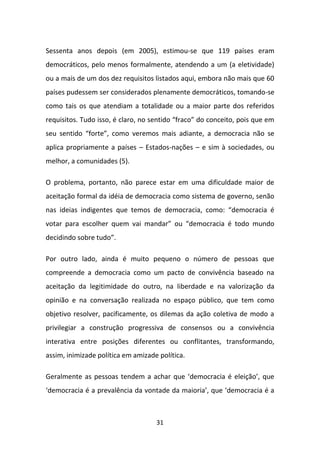 Sessenta anos depois (em 2005), estimou-se que 119 países eram
democráticos, pelo menos formalmente, atendendo a um (a eletividade)
ou a mais de um dos dez requisitos listados aqui, embora não mais que 60
países pudessem ser considerados plenamente democráticos, tomando-se
como tais os que atendiam a totalidade ou a maior parte dos referidos
requisitos. Tudo isso, é claro, no sentido “fraco” do conceito, pois que em
seu sentido “forte”, como veremos mais adiante, a democracia não se
aplica propriamente a países – Estados-nações – e sim à sociedades, ou
melhor, a comunidades (5).

O problema, portanto, não parece estar em uma dificuldade maior de
aceitação formal da idéia de democracia como sistema de governo, senão
nas ideias indigentes que temos de democracia, como: “democracia é
votar para escolher quem vai mandar” ou “democracia é todo mundo
decidindo sobre tudo”.

Por outro lado, ainda é muito pequeno o número de pessoas que
compreende a democracia como um pacto de convivência baseado na
aceitação da legitimidade do outro, na liberdade e na valorização da
opinião e na conversação realizada no espaço público, que tem como
objetivo resolver, pacificamente, os dilemas da ação coletiva de modo a
privilegiar a construção progressiva de consensos ou a convivência
interativa entre posições diferentes ou conflitantes, transformando,
assim, inimizade política em amizade política.

Geralmente as pessoas tendem a achar que ‘democracia é eleição’, que
‘democracia é a prevalência da vontade da maioria’, que ‘democracia é a



                                    31
 