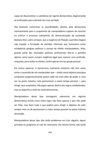capaz de desconstituir a substância do regime democrático, degenerando
as instituições para submetê-las à sua vontade.

São bastante numerosas as possibilidades abertas pela democracia
representativa para o surgimento de manipuladores capazes de reverter
ou enfrear o processo substantivo de democratização da sociedade.
Bastaria dizer, para começar, que a exigência de filiação a partidos (legais)
não impede a formação de partidos informais que funcionem como
verdadeiras gangues políticas a serviço de chefes manipuladores. Aliás,
grande parte dos chamados políticos profissionais filia-se a partidos
apenas como quem cumpre exigência legal para exercer uma profissão,
enquanto, para todos os efeitos, confia apenas em seu grupo pessoal.

Em outras palavras, a democracia realmente existente não tem como
evitar a ascensão de um manipulador que – tendo como objetivo precípuo
conquistar progressivamente postos cada vez mais altos de poder e, uma
vez no posto máximo, nele permanecer o maior tempo possível –, para
atingir seus propósitos, não jogue apenas dentro das regras estabelecidas,
mas se disponha a violá-las sistematicamente.

Manipuladores     desse    tipo   conseguem       sobreviver   em   regimes
democráticos tendo como única regra não fazer apenas o que não pode
ser feito, mas fazer tudo o que podem para atingir o objetivo de subir
sempre mais ou de permanecer o maior tempo possível no posto máximo
alcançado.

Manipuladores desse tipo não terão problemas em trair alguém, algum
princípio ou programa se isso for necessário. Da mesma forma, não terão


                                    310
 