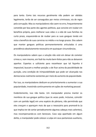para tanto. Como tais recursos geralmente não podem ser obtidos
legalmente, terão de ser conseguidos por meios criminosos, via de regra
pela corrupção. Mas os manipuladores não caem no erro, frequentemente
cometido por boa parte dos agentes políticos, que consiste em roubar em
benefício próprio, para melhorar suas vidas e a vida de suas famílias no
curto prazo, esquecendo-se de roubar para as suas gangues tendo em
vista o benefício de suas carreiras no médio e no longo prazos. Eles sabem
que manter gangues políticas permanentemente articuladas é uma
providência absolutamente necessária em quaisquer circunstâncias.

Os manipuladores sabem que a solução não está em deixar de cometer
crimes e, nem mesmo, em fazê-los muito bem-feitos para não se deixarem
apanhar. Espertos o suficiente para reconhecer que tal façanha é
impossível, buscam a melhor posição: a de ficar acima da possibilidade de
punição, uma condição de inimputabilidade que pode ser alcançada nas
democracias realmente existentes por meio do aumento da popularidade.

Por isso, os manipuladores dedicam-se prioritariamente a aumentar a sua
popularidade, investindo continuamente em ações de marketing pessoal.

Evidentemente, isso não basta. Um manipulador precisa manter os
membros de sua gangue política (que às vezes pode, inclusive, coincidir
com um partido legal) em uma espécie de pântano, não permitindo que
eles cresçam e apareçam mais do que o necessário para promovê-lo (o
que implica ter de cortar periodicamente algumas cabeças mais salientes),
mas recompensando-os com benesses. Caso seja apanhado em algum
delito, o manipulador pode colocar a culpa em seus pantanosos auxiliares,



                                   312
 