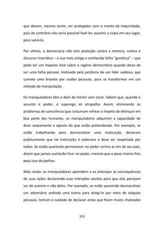 que devem, mesmo assim, ser protegidos com o manto da impunidade,
pois do contrário não seria possível fazê-los assumir a culpa em seu lugar,
para salvá-lo.

Por último, a democracia não tem proteção contra a mentira, contra o
discurso inverídico – a sua mais antiga e conhecida falha “genética” – que
pode ter um impacto letal sobre o regime democrático quando deixa de
ser uma falha pessoal, motivada pela jactância de um líder vaidoso, que
comete uma bravata por razões pessoais, para se transformar em um
método de manipulação.

Os manipuladores têm o dom de mentir sem corar. Sabem que, quando o
assunto é poder, o superego só atrapalha. Assim, eliminando os
problemas de consciência que costumam refrear o ímpeto de delinquir em
boa parte dos humanos, os manipuladores adquirem a capacidade de
dizer exatamente o oposto do que estão pretendendo. Por exemplo, se
estão trabalhando para desmoralizar          uma instituição, declaram
publicamente que tal instituição é soberana e deve ser respeitada por
todos. Se estão querendo permanecer no poder contra as leis de seu país,
dizem que jamais aceitarão ficar no poder, mesmo que o povo inteiro lhes
peça isso de joelhos.

Mais ainda: os manipuladores aprendem a se antecipar às consequências
de suas ações declarando suas intenções ocultas para que elas pareçam
ser de outrem e não deles. Por exemplo, se estão querendo desmoralizar
um adversário urdindo uma trama para atingi-lo por meio de ataques
pessoais, tomam o cuidado de declarar antes que ficam muito chateados



                                   313
 