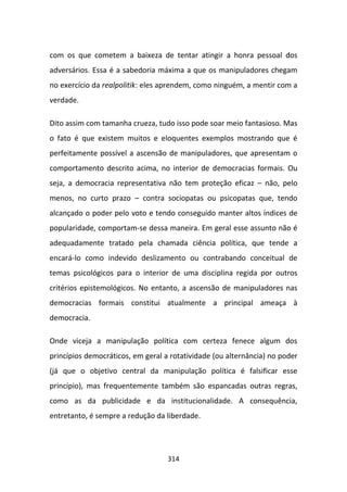 com os que cometem a baixeza de tentar atingir a honra pessoal dos
adversários. Essa é a sabedoria máxima a que os manipuladores chegam
no exercício da realpolitik: eles aprendem, como ninguém, a mentir com a
verdade.

Dito assim com tamanha crueza, tudo isso pode soar meio fantasioso. Mas
o fato é que existem muitos e eloquentes exemplos mostrando que é
perfeitamente possível a ascensão de manipuladores, que apresentam o
comportamento descrito acima, no interior de democracias formais. Ou
seja, a democracia representativa não tem proteção eficaz – não, pelo
menos, no curto prazo – contra sociopatas ou psicopatas que, tendo
alcançado o poder pelo voto e tendo conseguido manter altos índices de
popularidade, comportam-se dessa maneira. Em geral esse assunto não é
adequadamente tratado pela chamada ciência política, que tende a
encará-lo como indevido deslizamento ou contrabando conceitual de
temas psicológicos para o interior de uma disciplina regida por outros
critérios epistemológicos. No entanto, a ascensão de manipuladores nas
democracias formais constitui atualmente a principal ameaça à
democracia.

Onde viceja a manipulação política com certeza fenece algum dos
princípios democráticos, em geral a rotatividade (ou alternância) no poder
(já que o objetivo central da manipulação política é falsificar esse
princípio), mas frequentemente também são espancadas outras regras,
como as da publicidade e da institucionalidade. A consequência,
entretanto, é sempre a redução da liberdade.




                                   314
 